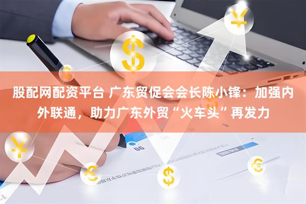 股配网配资平台 广东贸促会会长陈小锋：加强内外联通，助力广东外贸“火车头”再发力