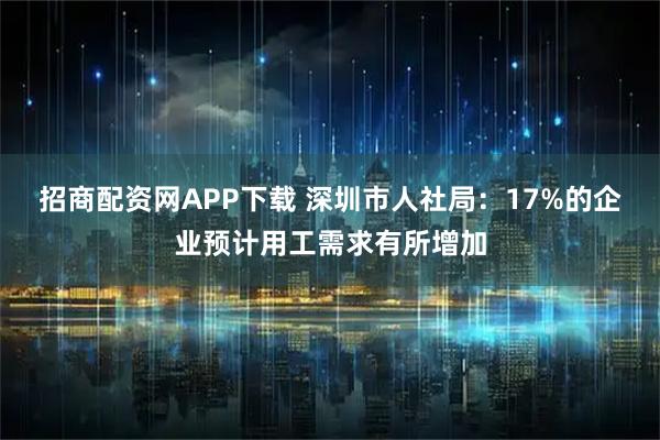 招商配资网APP下载 深圳市人社局：17%的企业预计用工需求有所增加
