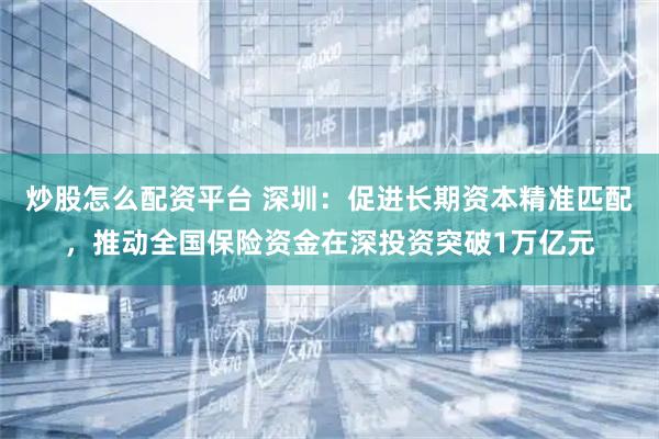 炒股怎么配资平台 深圳：促进长期资本精准匹配，推动全国保险资金在深投资突破1万亿元