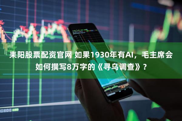耒阳股票配资官网 如果1930年有AI，毛主席会如何撰写8万字的《寻乌调查》？