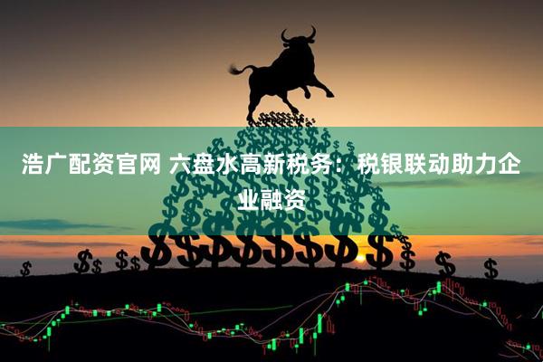 浩广配资官网 六盘水高新税务：税银联动助力企业融资