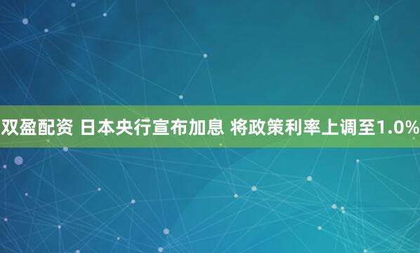 双盈配资 日本央行宣布加息 将政策利率上调至1.0%