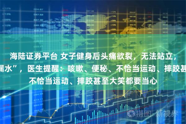 海陆证券平台 女子健身后头痛欲裂，无法站立，一查竟是“脑子漏水”，医生提醒：咳嗽、便秘、不恰当运动、摔跤甚至大笑都要当心