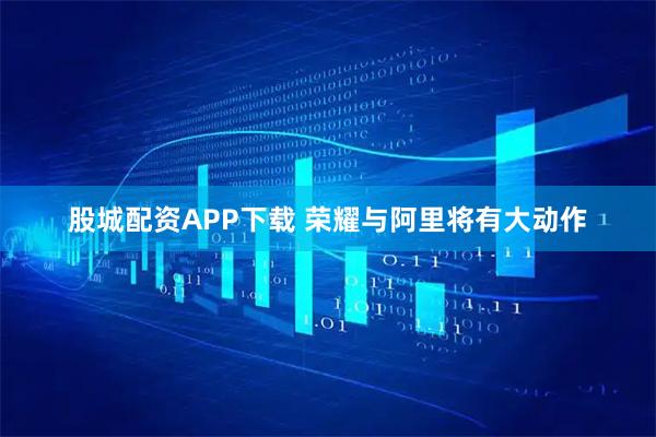股城配资APP下载 荣耀与阿里将有大动作