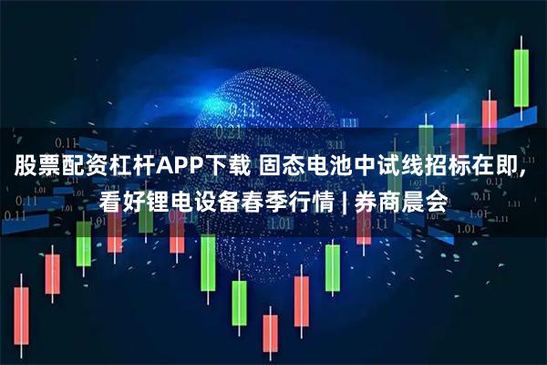 股票配资杠杆APP下载 固态电池中试线招标在即, 看好锂电设备春季行情 | 券商晨会
